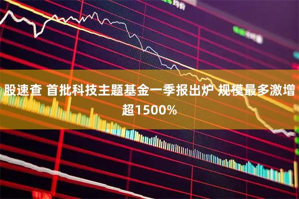 股速查 首批科技主题基金一季报出炉 规模最多激增超1500%