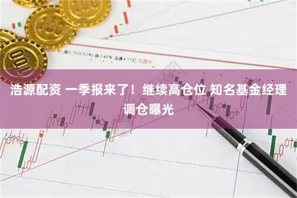 浩源配资 一季报来了!继续高仓位 知名基金经理调仓曝光