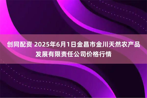创同配资 2025年6月1日金昌市金川天然农产品发展有限责任公司价格行情