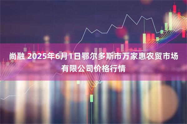 尚融 2025年6月1日鄂尔多斯市万家惠农贸市场有限公司价格行情