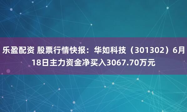 乐盈配资 股票行情快报:华如科技(301302)6月18日主力资金净买入3067.70万元