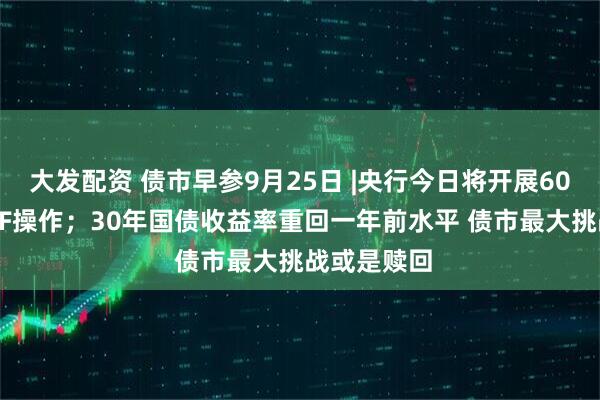 大发配资 债市早参9月25日 |央行今日将开展6000亿元MLF操作;30年国债收益率重回一年前水平 债市最大挑战或是赎回