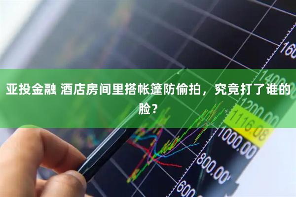 亚投金融 酒店房间里搭帐篷防偷拍,究竟打了谁的脸?