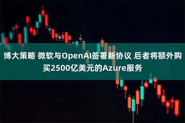 博大策略 微软与OpenAI签署新协议 后者将额外购买2500亿美元的Azure服务