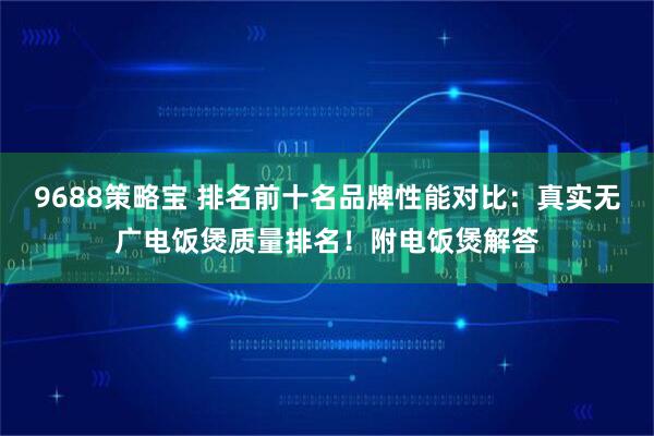 9688策略宝 排名前十名品牌性能对比:真实无广电饭煲质量排名!附电饭煲解答