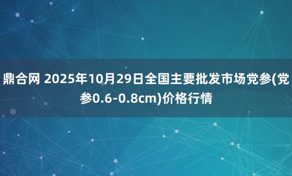 鼎合网 2025年10月29日全国主要批发市场党参(党参0.6-0.8cm)价格行情