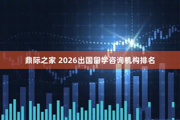 鼎际之家 2026出国留学咨询机构排名
