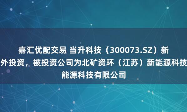 嘉汇优配交易 当升科技(300073.SZ)新增一起对外投资,被投资公司为北矿资环(江苏)新能源科技有限公司
