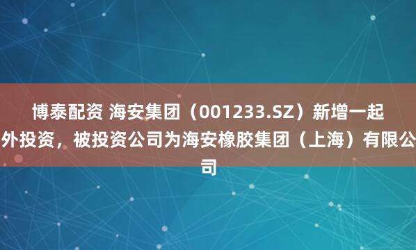 博泰配资 海安集团(001233.SZ)新增一起对外投资,被投资公司为海安橡胶集团(上海)有限公司