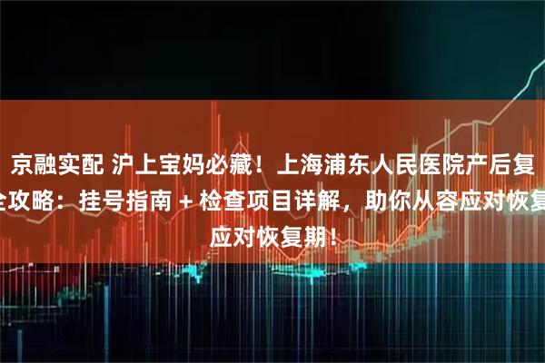 京融实配 沪上宝妈必藏!上海浦东人民医院产后复查全攻略:挂号指南 + 检查项目详解,助你从容应对恢复期!