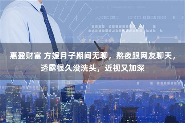惠盈财富 方媛月子期间无聊,熬夜跟网友聊天,透露很久没洗头,近视又加深