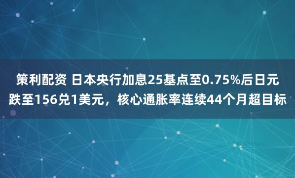 策利配资 日本央行加息25基点至0.75%后日元跌至156兑1美元，核心通胀率连续44个月超目标