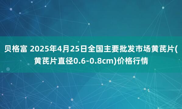 贝格富 2025年4月25日全国主要批发市场黄芪片(黄芪片直径0.6-0.8cm)价格行情