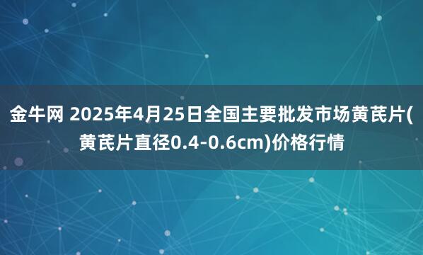 金牛网 2025年4月25日全国主要批发市场黄芪片(黄芪片直径0.4-0.6cm)价格行情