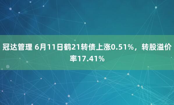 冠达管理 6月11日鹤21转债上涨0.51%，转股溢价率17.41%