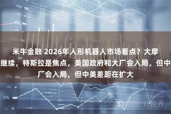 米牛金融 2026年人形机器人市场看点？大摩：短期炒作会继续，特斯拉是焦点，美国政府和大厂会入局，但中美差距在扩大
