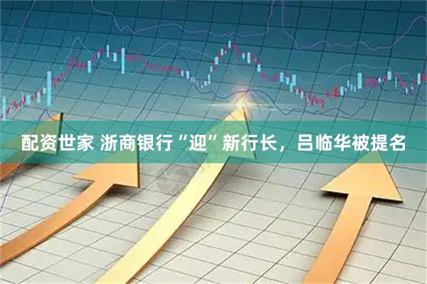 配资世家 浙商银行“迎”新行长,吕临华被提名