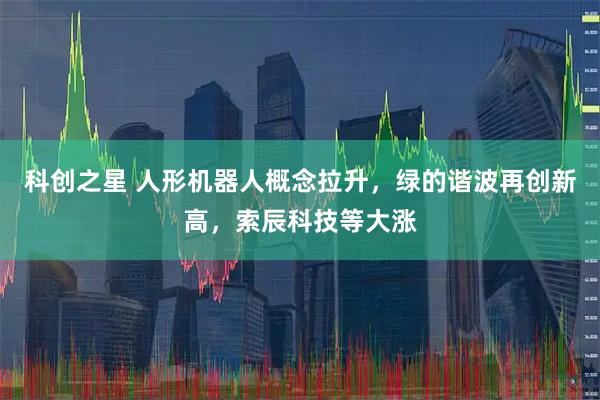 科创之星 人形机器人概念拉升，绿的谐波再创新高，索辰科技等大涨