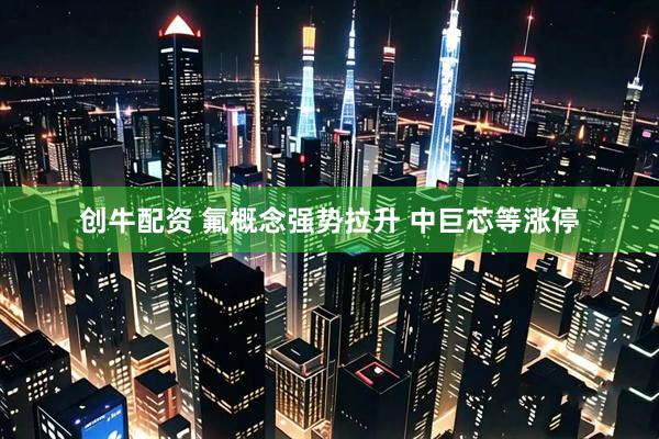 创牛配资 氟概念强势拉升 中巨芯等涨停